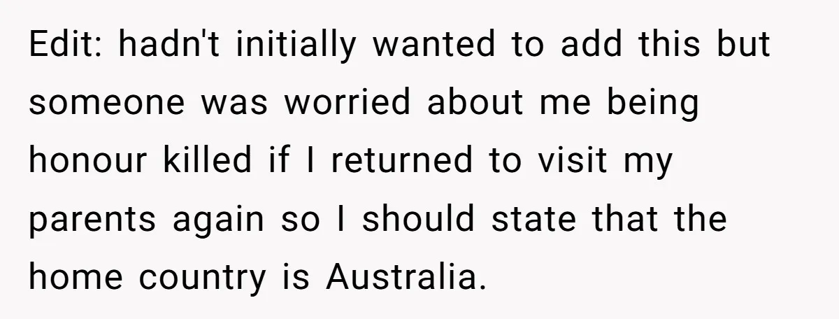 Edit: hadn't initially wanted to add this but someone was worried about me being honour killed if I returned to visit my parents again so I should state that the...