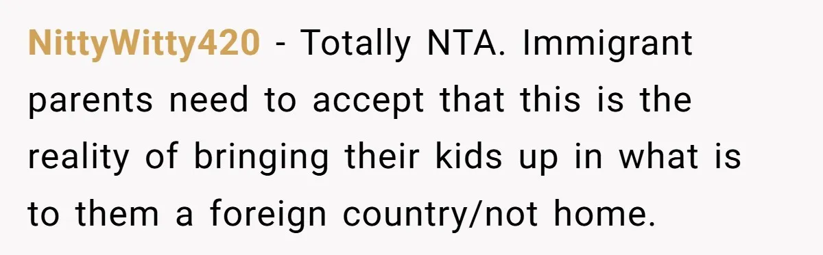 NittyWitty420 − Totally NTA. Immigrant parents need to accept that this is the reality of bringing their kids up in what is to them a foreign country/not home.