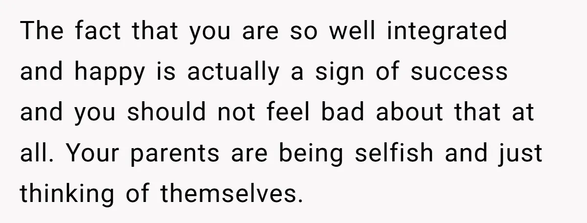 The fact that you are so well integrated and happy is actually a sign of success and you should not feel bad about that at all. Your parents are being...