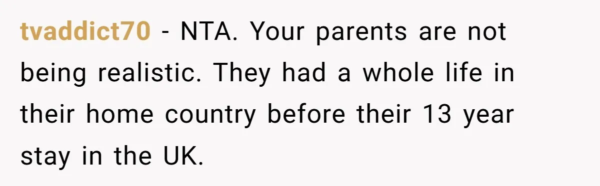 tvaddict70 − NTA. Your parents are not being realistic. They had a whole life in their home country before their 13 year stay in the UK.