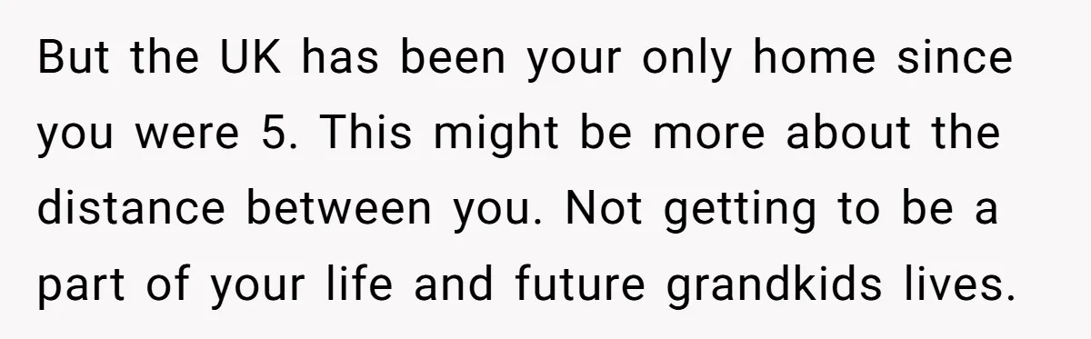 But the UK has been your only home since you were 5. This might be more about the distance between you. Not getting to be a part of your life...