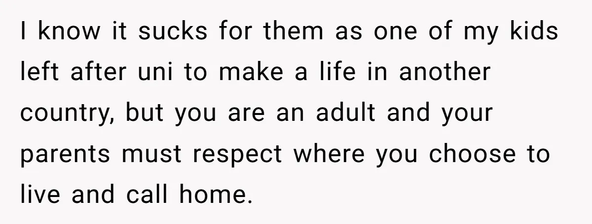 I know it sucks for them as one of my kids left after uni to make a life in another country, but you are an adult and your parents must...