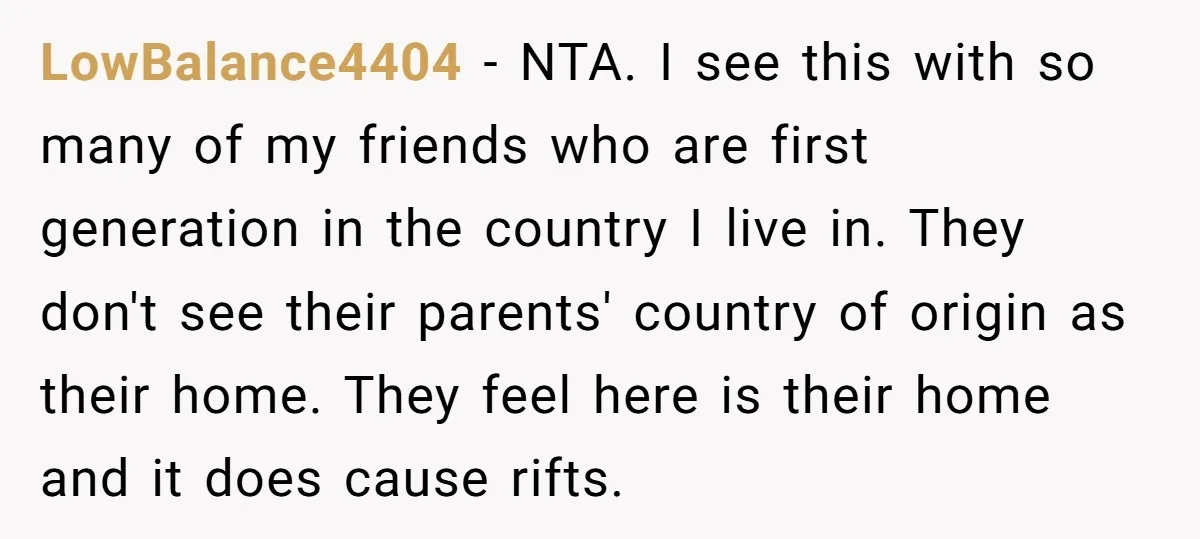 LowBalance4404 − NTA. I see this with so many of my friends who are first generation in the country I live in. They don't see their parents' country of origin...