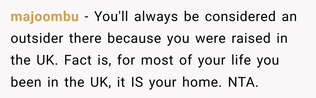 majoombu − You'll always be considered an outsider there because you were raised in the UK. Fact is, for most of your life you been in the UK, it IS...