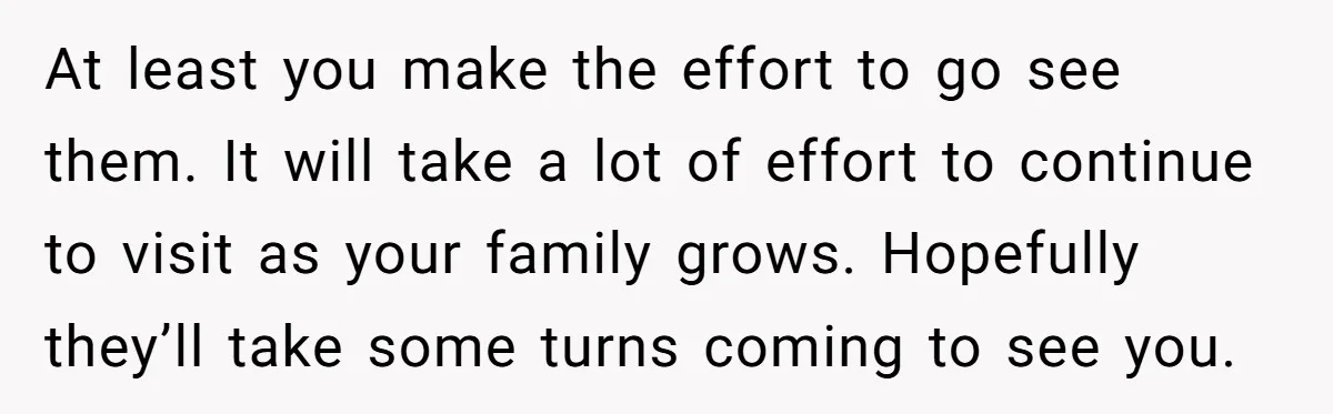At least you make the effort to go see them. It will take a lot of effort to continue to visit as your family grows. Hopefully they’ll take some turns...