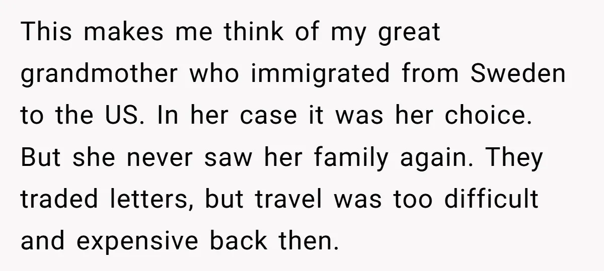 This makes me think of my great grandmother who immigrated from Sweden to the US. In her case it was her choice. But she never saw her family again. They...