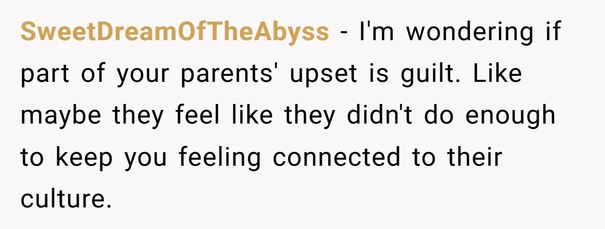 SweetDreamOfTheAbyss − I'm wondering if part of your parents' upset is guilt. Like maybe they feel like they didn't do enough to keep you feeling connected to their culture.