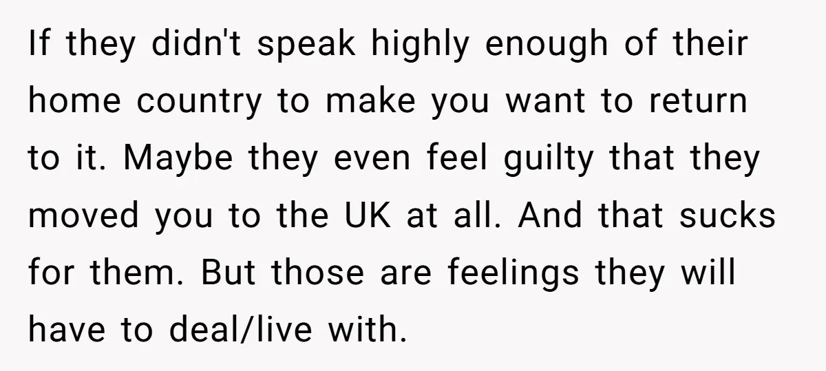 If they didn't speak highly enough of their home country to make you want to return to it. Maybe they even feel guilty that they moved you to the UK...