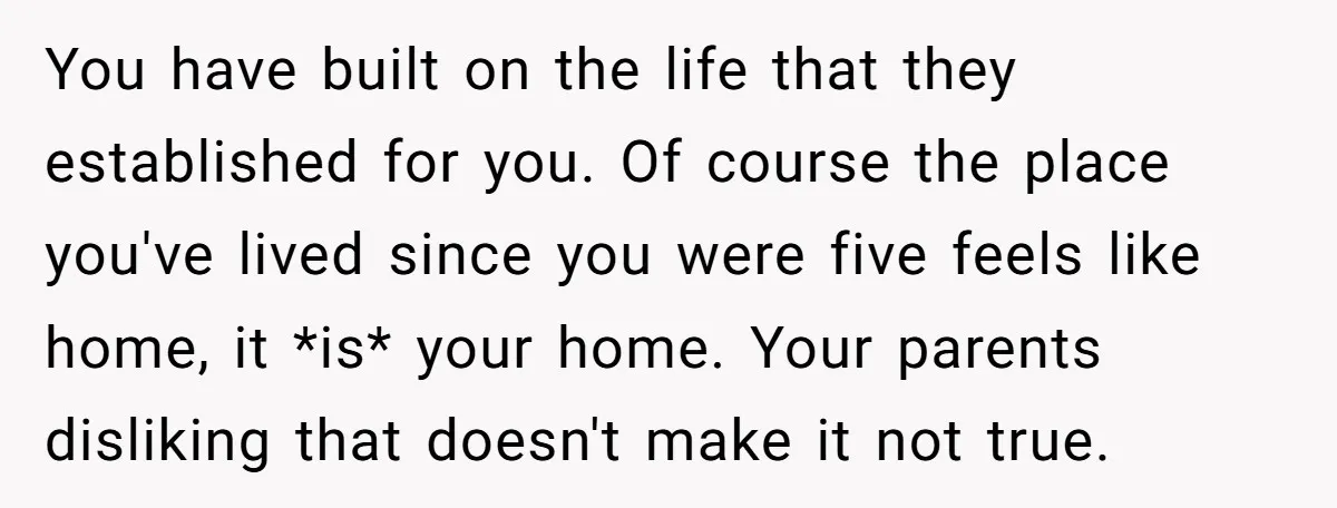 You have built on the life that they established for you. Of course the place you've lived since you were five feels like home, it *is* your home. Your parents...