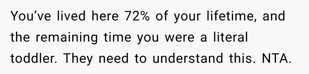 You’ve lived here 72% of your lifetime, and the remaining time you were a literal toddler. They need to understand this. NTA.