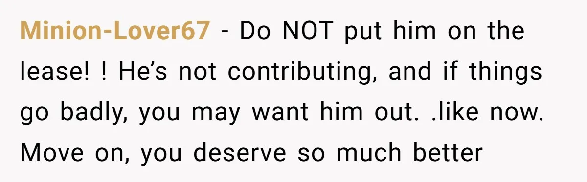 Minion-Lover67 − Do NOT put him on the lease! ! He’s not contributing, and if things go badly, you may want him out. .like now. Move on, you deserve so...
