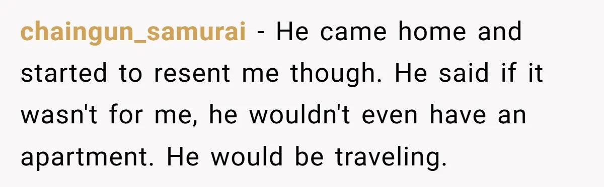 chaingun_samurai − He came home and started to resent me though. He said if it wasn't for me, he wouldn't even have an apartment. He would be traveling.