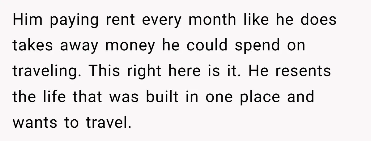 Him paying rent every month like he does takes away money he could spend on traveling. This right here is it. He resents the life that was built in one...