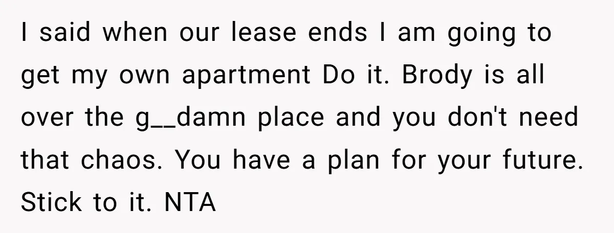 I said when our lease ends I am going to get my own apartment Do it. Brody is all over the g__damn place and you don't need that chaos. You...