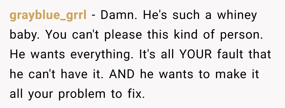 grayblue_grrl − Damn. He's such a whiney baby. You can't please this kind of person. He wants everything. It's all YOUR fault that he can't have it. AND he wants...