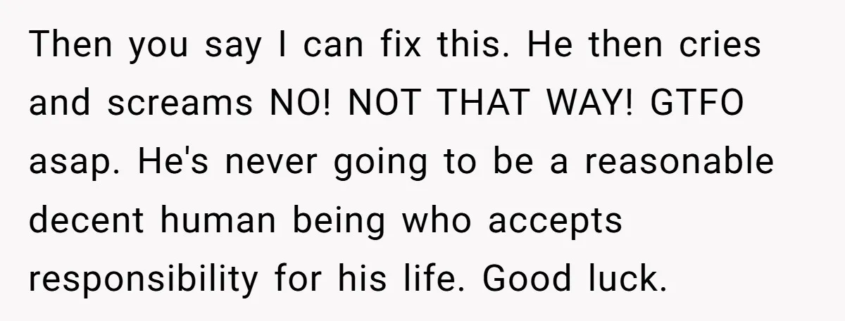 Then you say I can fix this. He then cries and screams NO! NOT THAT WAY! GTFO asap. He's never going to be a reasonable decent human being who accepts...