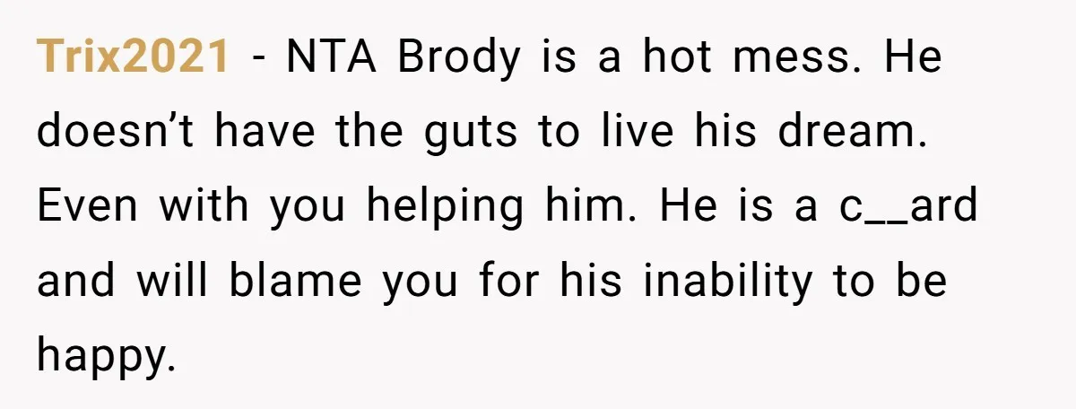 Trix2021 − NTA Brody is a hot mess. He doesn’t have the guts to live his dream. Even with you helping him. He is a c__ard and will blame you...