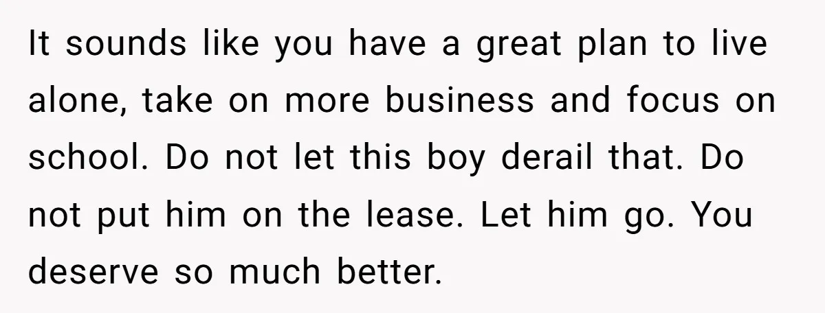 It sounds like you have a great plan to live alone, take on more business and focus on school. Do not let this boy derail that. Do not put him...