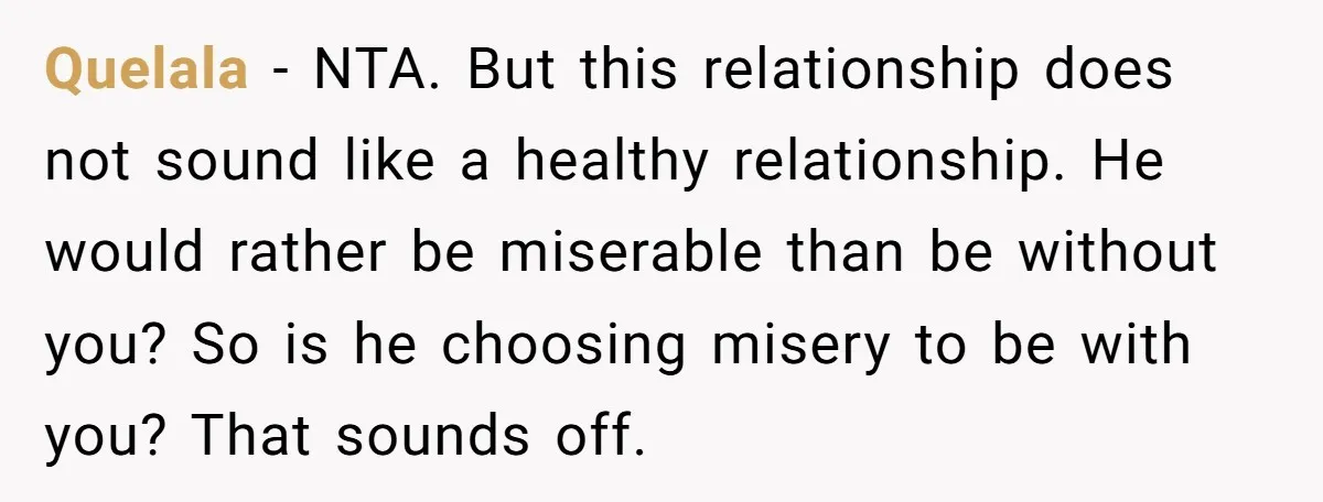 Quelala − NTA. But this relationship does not sound like a healthy relationship. He would rather be miserable than be without you? So is he choosing misery to be with...