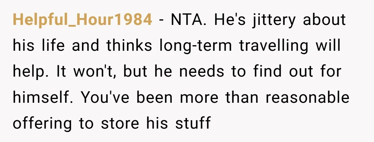 Helpful_Hour1984 − NTA. He's jittery about his life and thinks long-term travelling will help. It won't, but he needs to find out for himself. You've been more than reasonable offering...