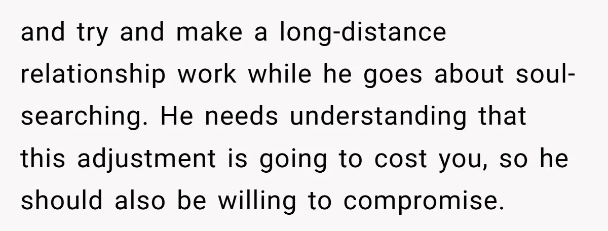 and try and make a long-distance relationship work while he goes about soul-searching. He needs understanding that this adjustment is going to cost you, so he should also be willing...