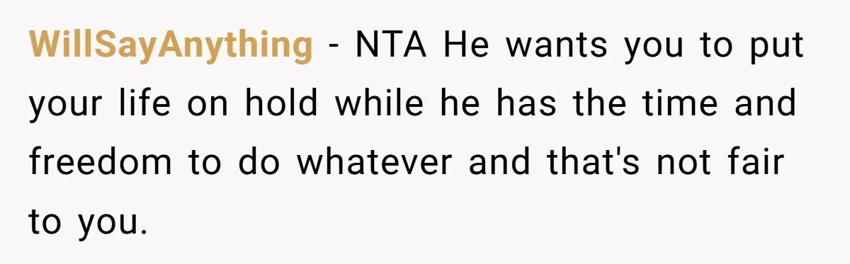 WillSayAnything − NTA He wants you to put your life on hold while he has the time and freedom to do whatever and that's not fair to you.