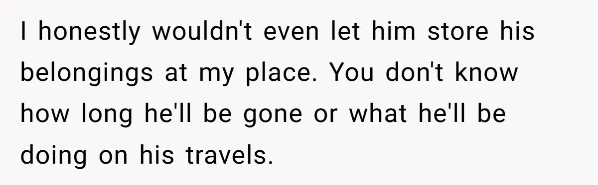 I honestly wouldn't even let him store his belongings at my place. You don't know how long he'll be gone or what he'll be doing on his travels.