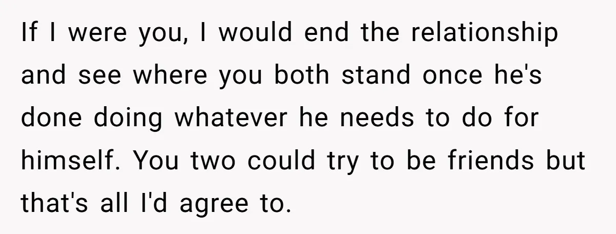 If I were you, I would end the relationship and see where you both stand once he's done doing whatever he needs to do for himself. You two could try...