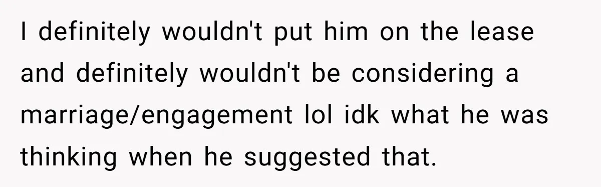 I definitely wouldn't put him on the lease and definitely wouldn't be considering a marriage/engagement lol idk what he was thinking when he suggested that.