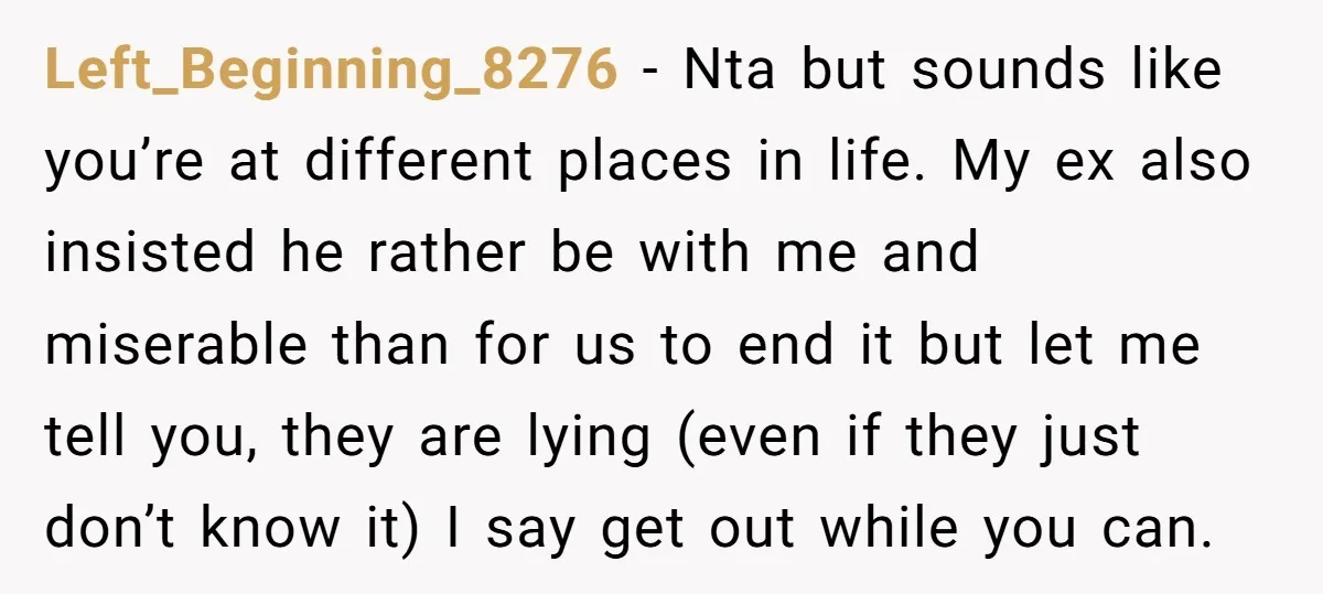 Left_Beginning_8276 − Nta but sounds like you’re at different places in life. My ex also insisted he rather be with me and miserable than for us to end it but...