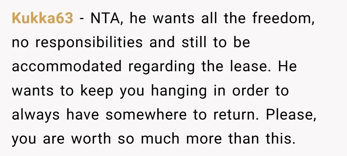 Kukka63 − NTA, he wants all the freedom, no responsibilities and still to be accommodated regarding the lease. He wants to keep you hanging in order to always have somewhere...