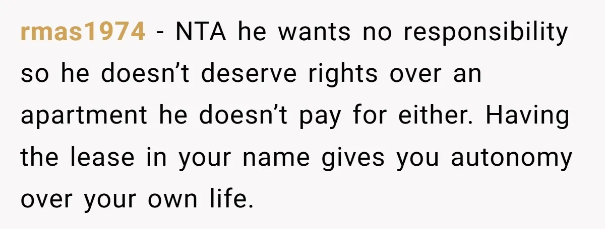 rmas1974 − NTA he wants no responsibility so he doesn’t deserve rights over an apartment he doesn’t pay for either. Having the lease in your name gives you autonomy over...