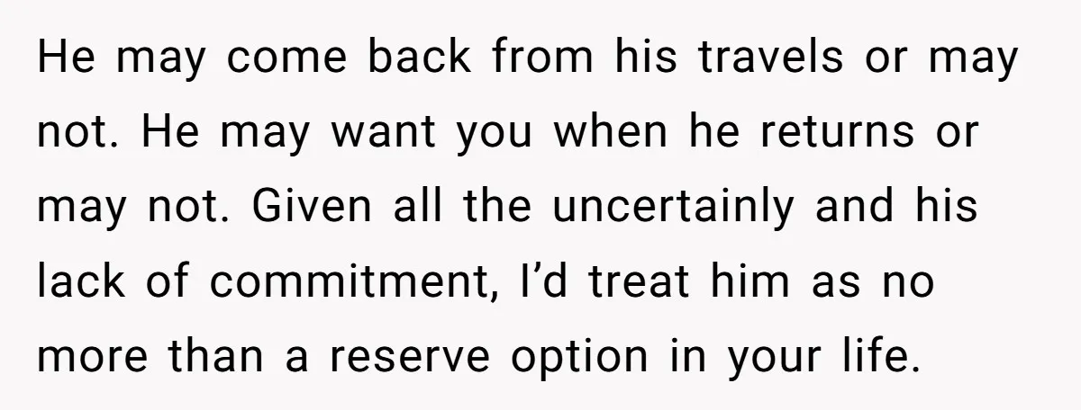 He may come back from his travels or may not. He may want you when he returns or may not. Given all the uncertainly and his lack of commitment, I’d...