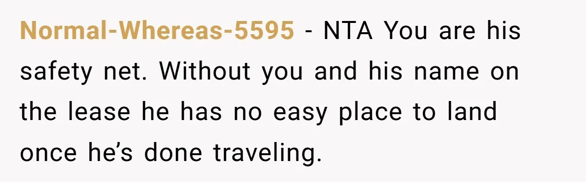 Normal-Whereas-5595 − NTA You are his safety net. Without you and his name on the lease he has no easy place to land once he’s done traveling.