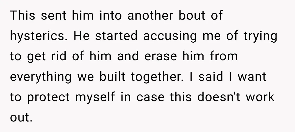This sent him into another bout of hysterics. He started accusing me of trying to get rid of him and erase him from everything we built together. I said I...