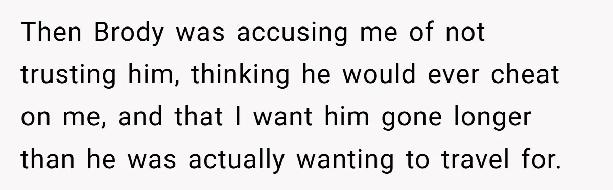 Then Brody was accusing me of not trusting him, thinking he would ever cheat on me, and that I want him gone longer than he was actually wanting to travel...