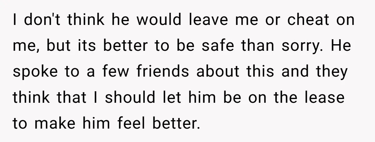 I don't think he would leave me or cheat on me, but its better to be safe than sorry. He spoke to a few friends about this and they think...