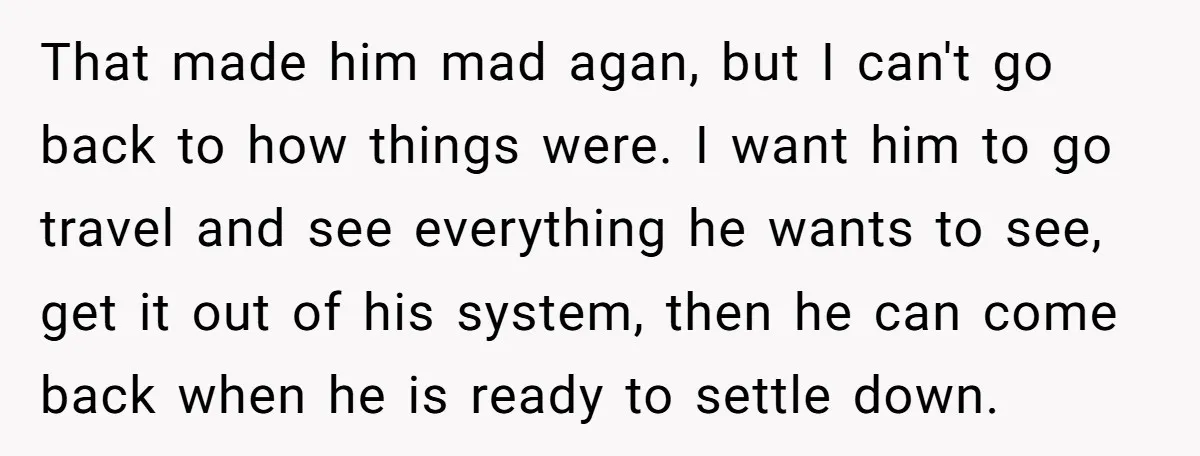 That made him mad agan, but I can't go back to how things were. I want him to go travel and see everything he wants to see, get it out...