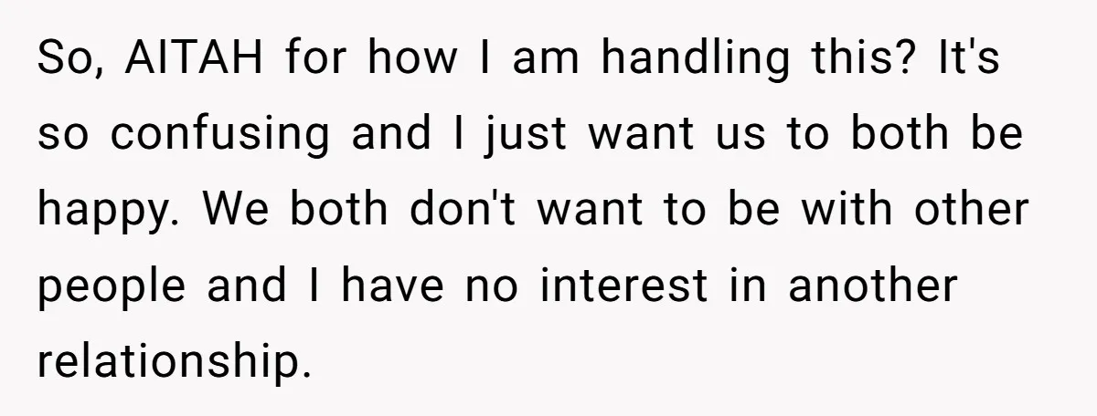 So, AITAH for how I am handling this? It's so confusing and I just want us to both be happy. We both don't want to be with other people and...