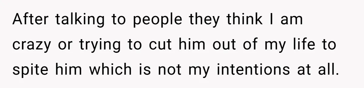 After talking to people they think I am crazy or trying to cut him out of my life to spite him which is not my intentions at all.