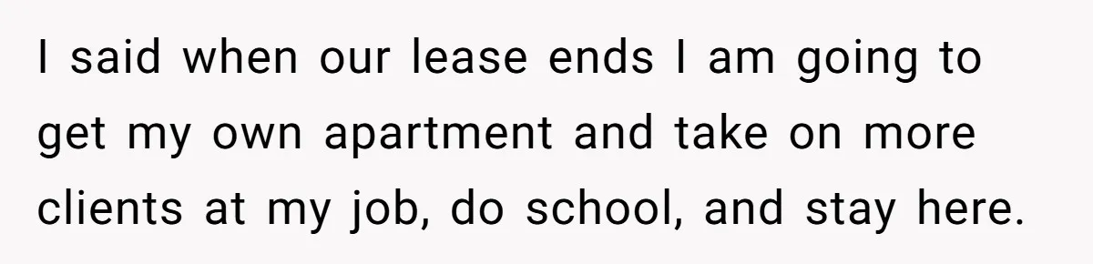 I said when our lease ends I am going to get my own apartment and take on more clients at my job, do school, and stay here.