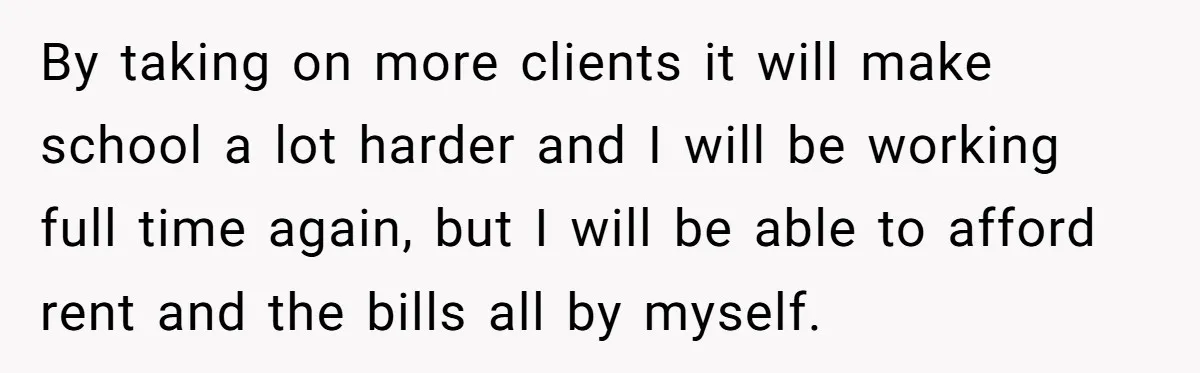 By taking on more clients it will make school a lot harder and I will be working full time again, but I will be able to afford rent and the...