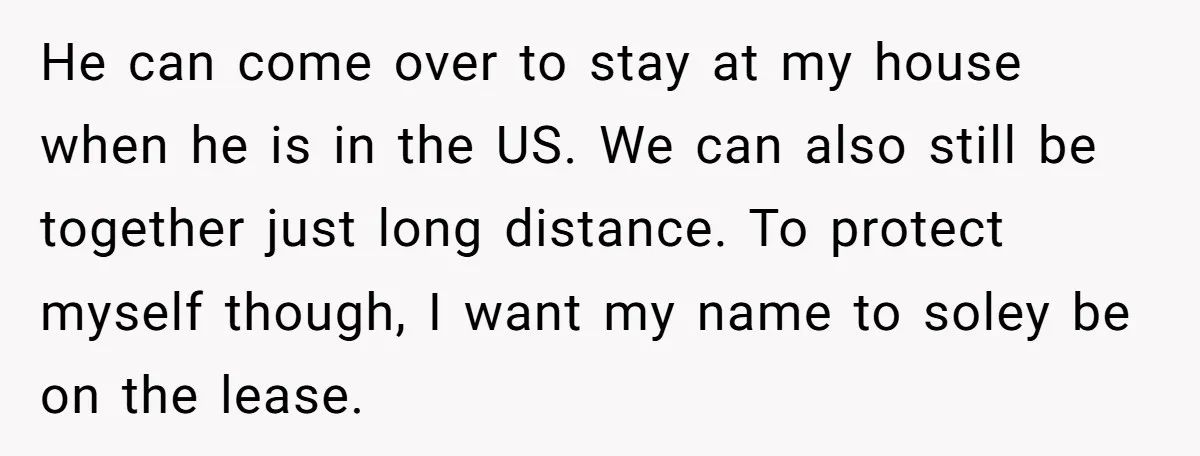 He can come over to stay at my house when he is in the US. We can also still be together just long distance. To protect myself though, I want...