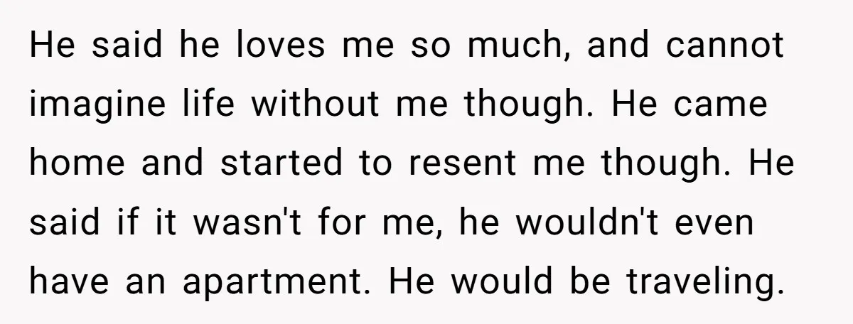 He said he loves me so much, and cannot imagine life without me though. He came home and started to resent me though. He said if it wasn't for me,...