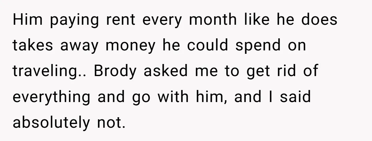 Him paying rent every month like he does takes away money he could spend on traveling.. Brody asked me to get rid of everything and go with him, and I...