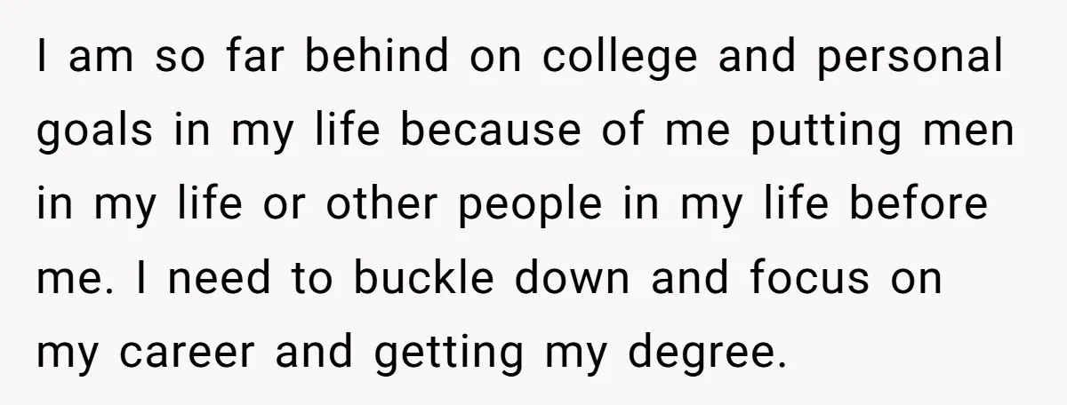 I am so far behind on college and personal goals in my life because of me putting men in my life or other people in my life before me. I...
