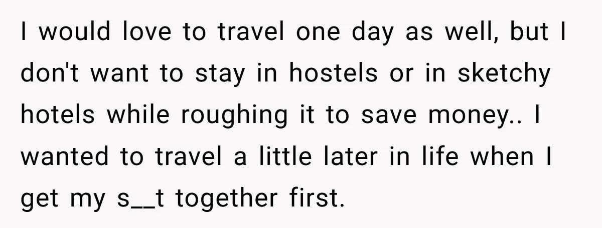 I would love to travel one day as well, but I don't want to stay in hostels or in sketchy hotels while roughing it to save money.. I wanted to...