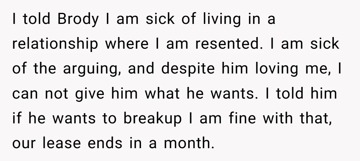 I told Brody I am sick of living in a relationship where I am resented. I am sick of the arguing, and despite him loving me, I can not give...
