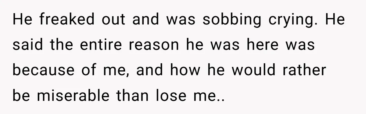 He freaked out and was sobbing crying. He said the entire reason he was here was because of me, and how he would rather be miserable than lose me..