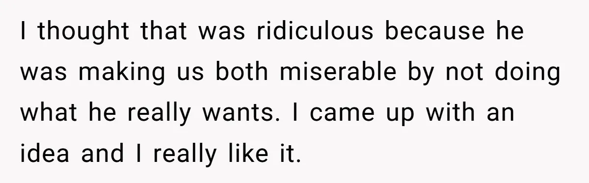I thought that was ridiculous because he was making us both miserable by not doing what he really wants. I came up with an idea and I really like it.